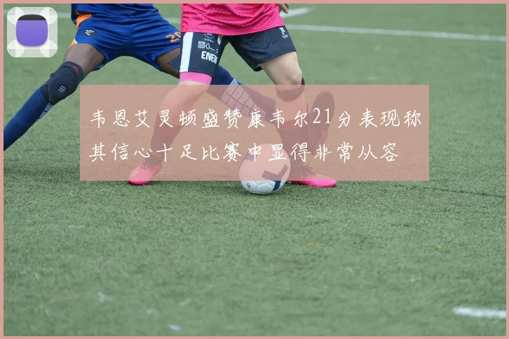 韦恩艾灵顿盛赞康韦尔21分表现称其信心十足比赛中显得非常从容