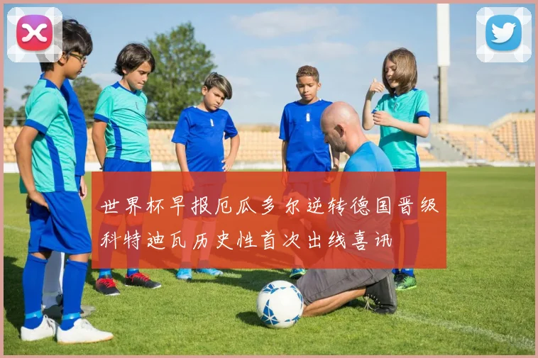 世界杯早报厄瓜多尔逆转德国晋级科特迪瓦历史性首次出线喜讯