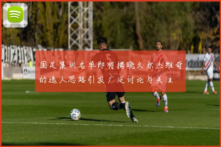 国足集训名单即将揭晓久尔杰维奇的选人思路引发广泛讨论与关注