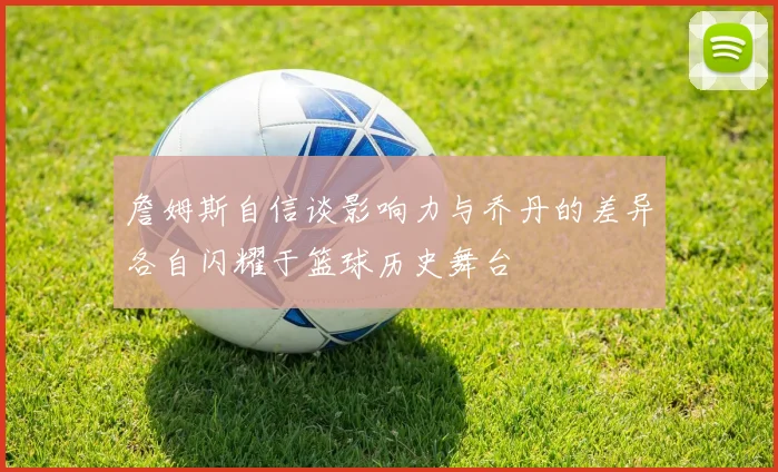 詹姆斯自信谈影响力与乔丹的差异各自闪耀于篮球历史舞台