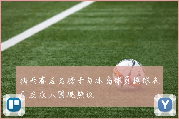 梅西赛后光膀子与冰岛球员换球衣引发众人围观热议