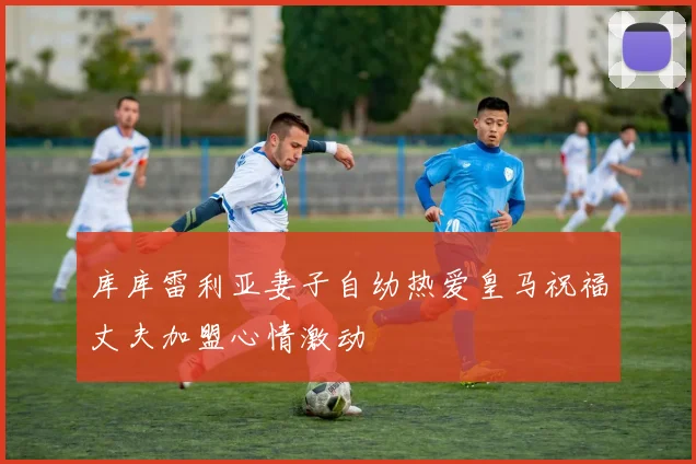 库库雷利亚妻子自幼热爱皇马祝福丈夫加盟心情激动